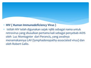  HIV ( Human Immunodeficiency Virus )
 Istilah HIV telah digunakan sejak 1986 sebagai nama untuk
retrovirus yang diusulkan pertama kali sebagai penyebab AIDS
oleh Luc Montagnier dari Perancis, yang awalnya
menamakannya LAV (lymphadenopathy-associated virus) dan
oleh Robert Gallo.
 