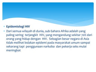  Epidemiologi HIV
 Dari semua wilayah di dunia, sub-Sahara Afrika adalah yang
paling sering terjangkit HIV, yang mengandung sekitar 70% dari
orang yang hidup dengan HIV. Sebagian besar negara di Asia
tidak melihat ledakan epidemi pada masyarakat umum sampai
sekarang tapi penggunaan narkoba dan pekerja seks mulai
meningkat
 