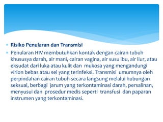  Risiko Penularan dan Transmisi
 Penularan HIV membutuhkan kontak dengan cairan tubuh
khususya darah, air mani, cairan vagina, air susu ibu, air liur, atau
eksudat dari luka atau kulit dan mukosa yang mengandungi
virion bebas atau sel yang terinfeksi. Transmisi umumnya oleh
perpindahan cairan tubuh secara langsung melalui hubungan
seksual, berbagi jarum yang terkontaminasi darah, persalinan,
menyusui dan prosedur medis seperti transfusi dan paparan
instrumen yang terkontaminasi.
 