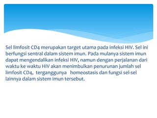 Sel limfosit CD4 merupakan target utama pada infeksi HIV. Sel ini
berfungsi sentral dalam sistem imun. Pada mulanya sistem imun
dapat mengendalikan infeksi HIV, namun dengan perjalanan dari
waktu ke waktu HIV akan menimbulkan penurunan jumlah sel
limfosit CD4, terganggunya homeostasis dan fungsi sel-sel
lainnya dalam sistem imun tersebut.
 