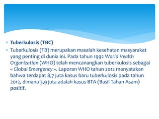  Tuberkulosis (TBC)
 Tuberkulosis (TB) merupakan masalah kesehatan masyarakat
yang penting di dunia ini. Pada tahun 1992 World Health
Organization (WHO) telah mencanangkan tuberkulosis sebagai
« Global Emergency ». Laporan WHO tahun 2012 menyatakan
bahwa terdapat 8,7 juta kasus baru tuberkulosis pada tahun
2012, dimana 3,9 juta adalah kasus BTA (Basil Tahan Asam)
positif.
 