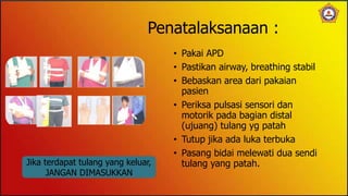 Penatalaksanaan :
• Pakai APD
• Pastikan airway, breathing stabil
• Bebaskan area dari pakaian
pasien
• Periksa pulsasi sensori dan
motorik pada bagian distal
(ujuang) tulang yg patah
• Tutup jika ada luka terbuka
• Pasang bidai melewati dua sendi
tulang yang patah.
Jika terdapat tulang yang keluar,
JANGAN DIMASUKKAN
 