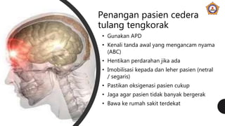 Penangan pasien cedera
tulang tengkorak
• Gunakan APD
• Kenali tanda awal yang mengancam nyama
(ABC)
• Hentikan perdarahan jika ada
• Imobilisasi kepada dan leher pasien (netral
/ segaris)
• Pastikan oksigenasi pasien cukup
• Jaga agar pasien tidak banyak bergerak
• Bawa ke rumah sakit terdekat
 