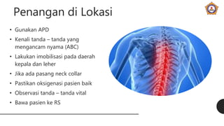 Penangan di Lokasi
• Gunakan APD
• Kenali tanda – tanda yang
mengancam nyama (ABC)
• Lakukan imobilisasi pada daerah
kepala dan leher
• Jika ada pasang neck collar
• Pastikan oksigenasi pasien baik
• Observasi tanda – tanda vital
• Bawa pasien ke RS
 