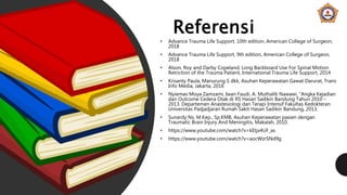 Referensi
• Advance Trauma Life Support, 10th edition, American College of Surgeon,
2018
• Advance Trauma Life Support, 9th edition, American College of Surgeon,
2018
• Alson, Roy and Darby Copeland, Long Backboard Use For Spinal Motion
Retriction of the Trauma Patient, International Trauma Life Support, 2014
• Krisanty Paula, Manurung S dkk, Asuhan Keperawatan Gawat Darurat, Trans
Info Media, Jakarta, 2016
• Nyiemas Moya Zamzami, Iwan Faudi, A. Muthalib Nawawi, “Angka Kejadian
dan Outcome Cedera Otak di RS Hasan Sadikin Bandung Tahun 2010 –
2013. Departemen Anastesiologi dan Terapi Intensif Fakultas Kedokteran
Universitas Padjadjaran Rumah Sakit Hasan Sadikin Bandung, 2013.
• Sunardy Ns, M.Kep., Sp.KMB, Asuhan Keperawatan pasien dengan
Traumatic Brain Injury And Meningitis, Makalah, 2010.
• https://www.youtube.com/watch?v=kEtjx4UF_as
• https://www.youtube.com/watch?v=aocWzrSNd9g
 