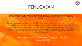 PENUGASAN
Buat Video Cara Menghentikan perdarahan dan memasang
bidai.
Kasus: Seorang laki-laki umur 20 tahun, mengalami perdarahan dan patah
tulang di kaki kanan bagian bawah (patah diantara mata kaki dan lutut),
akibat terjatuh dari pohon. Korban masih sadar, dan mengeluh kesakitan.
Teman-teman bisa minta bantuan teman atau saudaranya untuk berperan
sebagai korban.
Penugasan dikumpulkan maksimal tanggal 21 Mei 2021
Jam 23.00 WIB
 