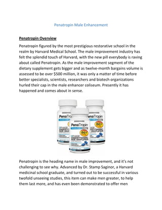 Penatropin Male Enhancement
Penatropin Overview
Penatropin figured by the most prestigious restorative school in the
realm by Harvard Medical School. The male improvement industry has
felt the splendid touch of Harvard, with the new pill everybody is raving
about called Penatropin. As the male improvement segment of the
dietary supplement gets bigger and as twelve-month bargains volume is
assessed to be over $500 million, it was only a matter of time before
better specialists, scientists, researchers and biotech organizations
hurled their cap in the male enhancer coliseum. Presently it has
happened and comes about in sense.

Penatropin is the heading name in male improvement, and it’s not
challenging to see why. Advanced by Dr. Stamp Saginor, a Harvard
medicinal school graduate, and turned out to be successful in various
twofold unseeing studies, this item can make men greater, to help
them last more, and has even been demonstrated to offer men

 
