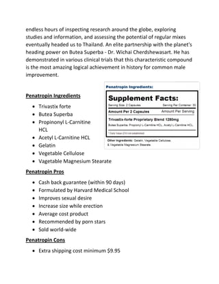endless hours of inspecting research around the globe, exploring
studies and information, and assessing the potential of regular mixes
eventually headed us to Thailand. An elite partnership with the planet's
heading power on Butea Superba - Dr. Wichai Cherdshewasart. He has
demonstrated in various clinical trials that this characteristic compound
is the most amazing logical achievement in history for common male
improvement.

Penatropin Ingredients
 Trivastix forte
 Butea Superba
 Propinonyl L-Carnitine
HCL
 Acetyl L-Carnitine HCL
 Gelatin
 Vegetable Cellulose
 Vagetable Magnesium Stearate
Penatropin Pros








Cash back guarantee (within 90 days)
Formulated by Harvard Medical School
Improves sexual desire
Increase size while erection
Average cost product
Recommended by porn stars
Sold world-wide

Penatropin Cons
 Extra shipping cost minimum $9.95

 