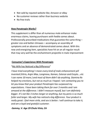  Not sold by reputed website like; Amazon or eBay
 No customer reviews rather than business website
 No free trails

How Penatropin Works?
This supplement is differ than all numerous male enhancer make
enormous claims, leaving purchasers with feeble comes about.
Professionally prescribed medications that guarantee the same thing –
greater size and better climaxes – accompany an assembly of
symptoms and an absence of demonstrated comes about. With this
new and energizing item, specialists have hit on an all-regular result
that may very well be the enchantment projectile in male improvement

Consumer’s Experience With Penatropin
“My Wife has Noticed a Big Difference”
I have tried everything! I mean every kind of male enhancement pill
invented (Vitrix, Argin Max, Longinexx, Xoman, Extenze and Enzyte….etc
I can name 10 more.) and most of them didn’t do anything. Stamina Rx
helped my erections, but not as much as I hoped. I am contacting you to
let you know that your product Penatropin has surpassed my
expectations. I have been taking them for over 3 months and I am
amazed at the difference. I didn’t measure myself, but I am definitely
bigger. It’s not like 3 inches longer or anything, but my penis is so much
fuller and larger. My wife has noticed a big difference. Your product is
really great. I feel more virile, and sex is better. I will continue to take it,
and am a loyal and grateful customer.
-Sammy, V. Age 29 Chula Vista, CA

 