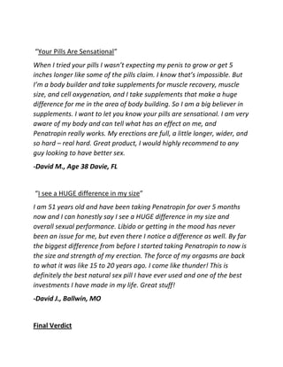 “Your Pills Are Sensational”
When I tried your pills I wasn’t expecting my penis to grow or get 5
inches longer like some of the pills claim. I know that’s impossible. But
I’m a body builder and take supplements for muscle recovery, muscle
size, and cell oxygenation, and I take supplements that make a huge
difference for me in the area of body building. So I am a big believer in
supplements. I want to let you know your pills are sensational. I am very
aware of my body and can tell what has an effect on me, and
Penatropin really works. My erections are full, a little longer, wider, and
so hard – real hard. Great product, I would highly recommend to any
guy looking to have better sex.
-David M., Age 38 Davie, FL

“I see a HUGE difference in my size”
I am 51 years old and have been taking Penatropin for over 5 months
now and I can honestly say I see a HUGE difference in my size and
overall sexual performance. Libido or getting in the mood has never
been an issue for me, but even there I notice a difference as well. By far
the biggest difference from before I started taking Penatropin to now is
the size and strength of my erection. The force of my orgasms are back
to what it was like 15 to 20 years ago. I come like thunder! This is
definitely the best natural sex pill I have ever used and one of the best
investments I have made in my life. Great stuff!
-David J., Ballwin, MO

Final Verdict

 