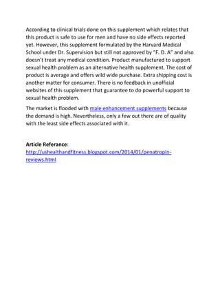 According to clinical trials done on this supplement which relates that
this product is safe to use for men and have no side effects reported
yet. However, this supplement formulated by the Harvard Medical
School under Dr. Supervision but still not approved by “F. D. A” and also
doesn’t treat any medical condition. Product manufactured to support
sexual health problem as an alternative health supplement. The cost of
product is average and offers wild wide purchase. Extra shipping cost is
another matter for consumer. There is no feedback in unofficial
websites of this supplement that guarantee to do powerful support to
sexual health problem.
The market is flooded with male enhancement supplements because
the demand is high. Nevertheless, only a few out there are of quality
with the least side effects associated with it.

Article Referance:
http://ushealthandfitness.blogspot.com/2014/01/penatropinreviews.html

 