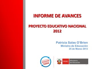 Patricia Salas O’Brien Ministra de Educación 25 de Marzo 2013 
INFORME DE AVANCES PROYECTO EDUCATIVO NACIONAL 2012 1 
 