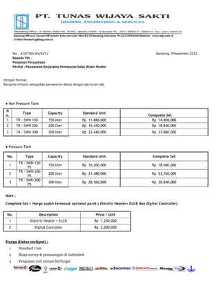 No. : 423/TWS-NV/XI/12                                                      Bandung, 9 November 2012
          Kepada Yth. :
          Pimpinan Perusahaan
          Perihal : Penawaran Kerjasama Pemasaran Solar Water Heater


Dengan hormat,
Bersama ini kami sampaikan penawaran diatas dengan perincian sbb




 ● Non Pressure Tank

 N
                Type            Capacity             Standard Unit
 o.                                                                               Compoete Set
 1          TR - SWH 150        150 liter            Rp 11,880,000                  Rp 14,400,000
 2          TR - SWH 200        200 liter            Rp 16,440,000                  Rp 18,840,000
 3          TR – SWH 300        300 liter            Rp 22,440,000                  Rp 23,880,000



 ● Pressure Tank

  No.            Type           Capacity             Standard Unit                  Complete Set
             TR – SWH 150
     1                          150 liter            Rp 16,200,000                  Rp 18,600,000
                   PS
             TR - SWH 200
     2                          200 liter            Rp 21,480,000                  Rp 23,760,000
                   PS
             TR - SWH 300
     3                          300 liter            Rp 28,560,000                  Rp 30,840,000
                   PS


 Note :

 Complete Set = Harga sudah termasuk optional parts ( Electric Heater+ ELCB dan Digital Controller)


  No.                      Description                       Price / Unit
     1              Electric Heater + ELCB                  Rp 1,200,000
     2                  Digital Controller                  Rp 2,000,000


 Harga diatas meliputi :
      1      Standard Unit
     2       Biaya survey & pemasangan di Jadetabek
     3       Pengujian unit sampai berfungsi
 