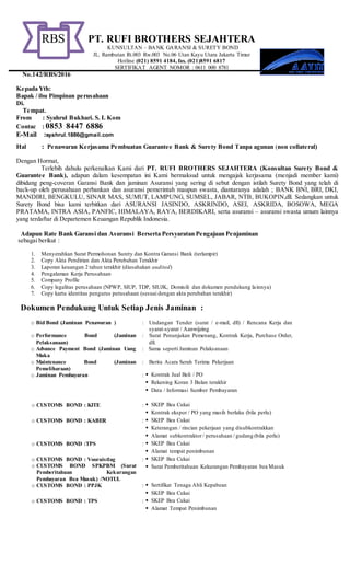 PT. RUFI BROTHERS SEJAHTERA
KUNSULTAN – BANK GARANSI & SURETY BOND
JL. Rambutan Rt.003 Rw.003 No.06 Utan Kayu Utara Jakarta Timur
Hotline (021) 8591 4184, fax. (021)8591 6817
SERTIFIKAT AGENT NOMOR : 0611 000 8781
No.142/RBS/2016
Kepada Yth:
Bapak / ibu Pimpinan perusahaan
Di.
Tempat.
From : Syahrul Bukhari. S. I. Kom
Contac : 0853 8447 6886
E-Mail :syahrul.1886@gmail.com
Hal : Penawaran Kerjasama Pembuatan Guarantee Bank & Surety Bond Tanpa agunan (non collateral)
Dengan Hormat,
Terlebih dahulu perkenalkan Kami dari PT. RUFI BROTHERS SEJAHTERA (Konsultan Surety Bond &
Guarantee Bank), adapun dalam kesempatan ini Kami bermaksud untuk mengajak kerjasama (menjadi member kami)
dibidang peng-coveran Garansi Bank dan jaminan Asuransi yang sering di sebut dengan istilah Surety Bond yang telah di
back-up oleh perusahaan perbankan dan asuransi pemerintah maupun swasta, diantaranya adalah ; BANK BNI, BRI, DKI,
MANDIRI, BENGKULU, SINAR MAS, SUMUT, LAMPUNG, SUMSEL, JABAR, NTB, BUKOPIN,dll. Sedangkan untuk
Surety Bond bisa kami terbitkan dari ASURANSI JASINDO, ASKRINDO, ASEI, ASKRIDA, BOSOWA, MEGA
PRATAMA, INTRA ASIA, PANFIC, HIMALAYA, RAYA, BERDIKARI, serta asuransi – asuransi swasta umum lainnya
yang terdaftar di Departemen Keuangan Republik Indonesia.
Adapun Rate Bank Garansi dan Asuransi Berserta Persyaratan Pengajuan Penjaminan
sebagai berikut :
1. Menyerahkan Surat Permohonan Surety dan Kontra Garansi Bank (terlampir)
2. Copy Akta Pendirian dan Akta Perubahan Terakhir
3. Laporan keuangan 2 tahun terakhir (diusahakan audited)
4. Pengalaman Kerja Perusahaan
5. Company Profile
6. Copy legalitas perusahaan (NPWP, SIUP, TDP, SIUJK, Domisili dan dokumen pendukung lainnya)
7. Copy kartu identitas pengurus perusahaan (sesuai dengan akta perubahan terakhir)
Dokumen Pendukung Untuk Setiap Jenis Jaminan :
o Bid Bond (Jaminan Penawaran ) : Undangan Tender (surat / e-mail, dll) / Rencana Kerja dan
syarat-syarat / Aanwijzing
o Performance Bond (Jaminan
Pelaksanaan)
: Surat Penunjukan Pemenang, Kontrak Kerja, Purchase Order,
dll.
o Advance Payment Bond (Jaminan Uang
Muka
: Sama seperti Jaminan Pelaksanaan
o Maintenance Bond (Jaminan
Pemeliharaan)
: Berita Acara Serah Terima Pekerjaan
o Jaminan Pembayaran :  Kontrak Jual Beli / PO
 Rekening Koran 3 Bulan terakhir
 Data / Informasi Sumber Pembayaran
o CUSTOMS BOND : KITE :  SKEP Bea Cukai
 Kontrak ekspor / PO yang masih berlaku (bila perlu)
o CUSTOMS BOND : KABER :  SKEP Bea Cukai
 Keterangan / rincian pekerjaan yang disubkontrakkan
 Alamat subkontraktor / perusahaan / gudang (bila perlu)
o CUSTOMS BOND :TPS :  SKEP Bea Cukai
 Alamat tempat penimbunan
o CUSTOMS BOND : Vooruistlag
o CUSTOMS BOND SPKPBM (Surat
Pemberitahuan Kekurangan
Pembayaran Bea Masuk) /NOTUL
:  SKEP Bea Cukai
 Surat Pemberitahuan Kekurangan Pembayaran bea Masuk
o CUSTOMS BOND : PPJK :  Sertifikat Tenaga Ahli Kepabean
 SKEP Bea Cukai
o CUSTOMS BOND : TPS :  SKEP Bea Cukai
 Alamat Tempat Penimbunan
RBS
 