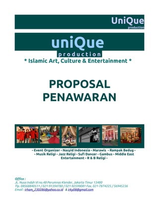 UniQue
                                                                             production




                       uniQue
                   production
      * Islamic Art, Culture & Entertainment *



                   PROPOSAL
                  PENAWARAN



           - Event Organizer - Nasyid Indonesia - Marawis - Rampak Bedug -
             - Musik Religi - Jazz Religi - Sufi Dancer - Gambus - Middle East
                               Entertainment - R & B Religi -




Office :
JL. Nusa Indah VI no.48 Perumnas Klender, Jakarta Timur 13480
Tlp. 08568840511 / 021-91394780 / 021-92599081 Fax. 021-7874225 / 56945236
Email : irham_230286@yahoo.co.id & irky08@gmail.com
 