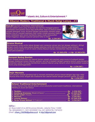 * Islamic Art, Culture & Entertainment *
Hiburan Modern, Traditional & Musik Religi Lainya...#2
Office :
JL. Nusa Indah VI no.48 Perumnas Klender, Jakarta Timur 13480
Tlp. 08568840511 / 021-92599081 Fax. 021-8093278 / 7874225
Email : irham_230286@yahoo.co.id & irky23@gmail.com
Duo JCI (Junior Chambers International)
DUO JCI adalah nama yang di berikan dan bermisi menggali potensi
musikalitas menciptakan karya lagu berkualitas. Saat ini DUO JCI telah
menjadi kelompok music ternama dengan penampilan dianeka stage.
Bahkan Duo JCI menjadi salahsatu Role model (model panutan) bagi JCI
untuk melakukan aksi social mambantu kaum muda mewujudkan
mimpi tingginya. Dengan susunan personil Gitar & Violin
Rp 1.234.567,-
Drama Musical
Membawakan cerita-cerita rakyat dengan seni campuran alunan seni tari dengan akting & diiringi
dengan musik-musik yang sesuai dengan jalannya cerita dan kostum-kostum yang menarik,
dengan durasi sekitar 5 s/d 15 menit, Drama Musical mampu memberikan hiburan yang menarik
untuk para audience.
Rp 12.345.678,- s/d Rp 12.345.678,-
Rampak Bedug Banten
Seni rampak bedug khas dari daerah banten adalah seni warisan yang muncul di wilayah banten
dengan kolaborasi antara hiburan, perkusi, seni tari & beladiri dengan suasana kostum yang berwarna
Dimainkan sekitar 10 orang,memberikan suasana hiburan yang menarik untuk memeriahkan suasana
Acara yang diselenggarakan.
Rp 1.234.567,-
Hajir Marawis
Seni perkusi rampak gendang hajir & marawis dimainkan secara massal dengan lagu-lagu religi
Nuansa Khas timur tengah dan tradisional dari daerah betawi dengan personil sekitar 10 orang.
Rp 1.234.567,-
Betawi Traditional Entertainment
Aneka hiburan khas daerah Betawi untuk kebutuhan event-event traditional, international,
Wedding & acara lain-lainya
1. Tanjidor............................................................................... Rp 1.234.567,-
2. Gambang Kromong (Modern/Classic) ................................... Rp 12.345.678,-
3. Ondel-ondel (Hiasan)............................................................Rp 1.234.567,-
4. Marawis.............................................................................. Rp 1.234.567,-
5. Lenong Betawi.................................................................... Rp 12.345.678,-
6. Tarian Kreasi Betawi (3-5 dancer)......................................... Rp 1.234.567,-
 
