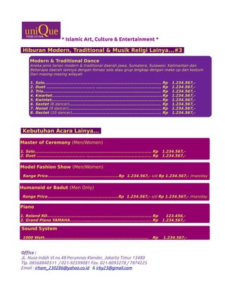 * Islamic Art, Culture & Entertainment *
Hiburan Modern, Traditional & Musik Religi Lainya...#3
Kebutuhan Acara Lainya...
Office :
JL. Nusa Indah VI no.48 Perumnas Klender, Jakarta Timur 13480
Tlp. 08568840511 / 021-92599081 Fax. 021-8093278 / 7874225
Email : irham_230286@yahoo.co.id & irky23@gmail.com
Modern & Traditional Dance
Aneka jenis tarian modern & traditional daerah Jawa, Sumatera, Sulawesi, Kalimantan dan
Beberapa daerah lainnya dengan fomasi solo atau grup lengkap dengan make up dan kostum
Dari masing-masing wilayah
1. Solo.................................................................................... Rp 1.234.567,-
2. Duet ................................... …............................................ Rp 1.234.567,-
3. Trio...................................................................…............... Rp 1.234.567,-
4. Kwartet...............................................................................Rp 1.234.567,-
5. Kwintet............................................................................... Rp 1.234.567,-
6. Sextet (6 dancer).................................................................. Rp 1.234.567,-
7. Nonet (9 dancer)................................................................... Rp 1.234.567,-
8. Dectet (10 dancer)................................................................ Rp 1.234.567,-
Master of Ceremony (Men/Women)
1. Solo.................................................................................... Rp 1.234.567,-
2. Duet ................................... …............................................ Rp 1.234.567,-
Model Fashion Show (Men/Women)
Range Price...................................................Rp 1.234.567,- s/d Rp 1.234.567,- /man/day
Humanoid or Badut (Men Only)
Range Price...................................................Rp 1.234.567,- s/d Rp 1.234.567,- /man/day
Piano
1. Roland RD........................................................................... Rp 123.456,-
2. Grand Piano YAMAHA............…............................................ Rp 1.234.567,-
Sound System
1000 Watt........................................................................... Rp 1.234.567,-
 