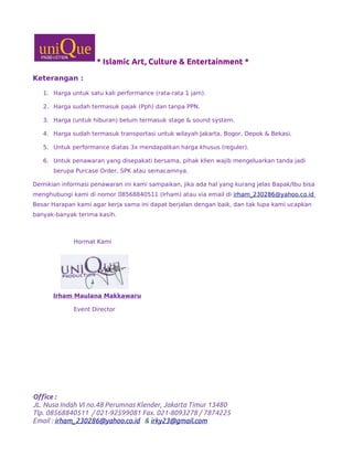 * Islamic Art, Culture & Entertainment *
Keterangan :
1. Harga untuk satu kali performance (rata-rata 1 jam).
2. Harga sudah termasuk pajak (Pph) dan tanpa PPN.
3. Harga (untuk hiburan) belum termasuk stage & sound system.
4. Harga sudah termasuk transportasi untuk wilayah Jakarta, Bogor, Depok & Bekasi.
5. Untuk performance diatas 3x mendapatkan harga khusus (reguler).
6. Untuk penawaran yang disepakati bersama, pihak klien wajib mengeluarkan tanda jadi
berupa Purcase Order, SPK atau semacamnya.
Demikian informasi penawaran ini kami sampaikan, jika ada hal yang kurang jelas Bapak/Ibu bisa
menghubungi kami di nomor 08568840511 (Irham) atau via email di irham_230286@yahoo.co.id
Besar Harapan kami agar kerja sama ini dapat berjalan dengan baik, dan tak lupa kami ucapkan
banyak-banyak terima kasih.
Hormat Kami
Irham Maulana Makkawaru
Event Director
Office :
JL. Nusa Indah VI no.48 Perumnas Klender, Jakarta Timur 13480
Tlp. 08568840511 / 021-92599081 Fax. 021-8093278 / 7874225
Email : irham_230286@yahoo.co.id & irky23@gmail.com
 
