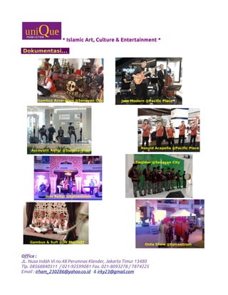 * Islamic Art, Culture & Entertainment *
Dokumentasi...
Office :
JL. Nusa Indah VI no.48 Perumnas Klender, Jakarta Timur 13480
Tlp. 08568840511 / 021-92599081 Fax. 021-8093278 / 7874225
Email : irham_230286@yahoo.co.id & irky23@gmail.com
Jazz Modern @Pacific PlaceJazz Modern @Pacific PlaceGambus Accordeon @Senayan City
Accoustic Religi @Summarecon
Nasyid Acapella @Pacific Place
Jazz Religi @Epicentrum
Tanjidor @Senayan City
Gambus & Sufi @JW Marriott
Onta Show @Epicentrum
 