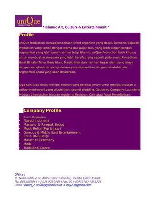 * Islamic Art, Culture & Entertainment *
Profile
uniQue Production merupakan sebuah Event organizer yang dahulu bernama Sajadah
Production yang tampil dengan warna dan wajah baru yang lebih elegan dengan
segmentasi yang lebih umum namun tetap Islamic. uniQue Production hadir khusus
untuk membuat acara-acara yang lebih bersifat religi seperti pada event Ramadhan,
Halal Bi Halal Tahun Baru Islam, Maulid Nabi dan hari-hari besar Islam yang lainya
dengan menghadirkan pengisi acara yang disesuaikan dengan kebutuhan dan
segmentasi acara yang akan dihadirkan.
Juga kami siap untuk mengisi hiburan yang bersifat umum untuk mengisi hiburan di
setiap event-event yang dibutuhkan, seperti Wedding, Gathering Company, Launching
Product & kebutuhan hiburan reguler di Restoran, Cafe atau Pusat Perbelanjaan.
Company Profile
• Event Organizer
• Nasyid Indonesia
• Marawis & Rampak Bedug
• Musik Religi (Pop & Jazz)
• Gambus & Middle East Entertainment
• Entic, R&B Religi
• Master of Ceremony
• Model
• Traditional Dance
Office :
JL. Nusa Indah VI no.48 Perumnas Klender, Jakarta Timur 13480
Tlp. 08568840511 / 021-92599081 Fax. 021-8093278 / 7874225
Email : irham_230286@yahoo.co.id & irky23@gmail.com
 