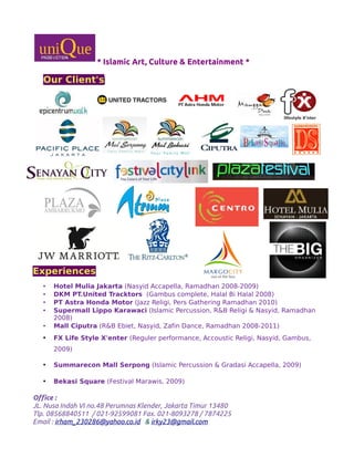 * Islamic Art, Culture & Entertainment *
Our Client's
Experiences
• Hotel Mulia Jakarta (Nasyid Accapella, Ramadhan 2008-2009)
• DKM PT.United Tracktors (Gambus complete, Halal Bi Halal 2008)
• PT Astra Honda Motor (Jazz Religi, Pers Gathering Ramadhan 2010)
• Supermall Lippo Karawaci (Islamic Percussion, R&B Religi & Nasyid, Ramadhan
2008)
• Mall Ciputra (R&B Ebiet, Nasyid, Zafin Dance, Ramadhan 2008-2011)
• FX Life Style X'enter (Reguler performance, Accoustic Religi, Nasyid, Gambus,
2009)
• Summarecon Mall Serpong (Islamic Percussion & Gradasi Accapella, 2009)
• Bekasi Square (Festival Marawis, 2009)
Office :
JL. Nusa Indah VI no.48 Perumnas Klender, Jakarta Timur 13480
Tlp. 08568840511 / 021-92599081 Fax. 021-8093278 / 7874225
Email : irham_230286@yahoo.co.id & irky23@gmail.com
 