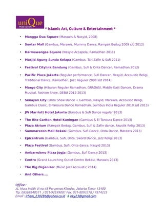 * Islamic Art, Culture & Entertainment *
• Mangga Dua Square (Marawis & Nasyid, 2008)
• Sunter Mall (Gambus, Marawis, Mummy Dance, Rampak Bedug 2009 s/d 2012)
• Darmawangsa Square (Nasyid Accapela, Ramadhan 2011)
• Masjid Agung Sunda Kelapa (Gambus, Tari Zafin & Sufi 2011)
• Festival Citylink Bandung (Gambus, Sufi & Onta Dancer, Ramadhan 2012)
• Pacific Place Jakarta (Reguler performance, Sufi Dancer, Nasyid, Accoustic Religi,
Traditional Dance, Ramadhan, Jazz Reguler 2008 s/d 2014)
• Margo City (Hiburan Reguler Ramadhan, GRADASI, Middle East Dancer, Drama
Musical, Fashion Show, DEBU 2012-2013)
• Senayan City (Onta Show Dance + Gambus, Nasyid, Marawis, Accoustic Religi,
Gambus Clasic, El-Tanoura Dance Ramadhan, Gambus India Reguler 2010 s/d 2013)
• JW Marriott Hotel Jakarta (Gambus & Sufi Dance reguler 2013)
• The Ritz Carlton Hotel Kuningan (Gambus & El Tanoura Dance 2013)
• Plaza Atrium (Rampak Bedug, Gambus, Sufi & Zafin dance, Akustik Religi 2013)
• Summarecon Mall Bekasi (Gambus, Sufi Dance, Onta Dance, Marawis 2013)
• Epicentrum (Gambus, Sufi, Onta, Sword Dance, Jazz Religi 2013)
• Plaza Festival (Gambus, Sufi, Onta dance, Nasyid 2013)
• Ambarrukmo Plaza Jogja (Gambus, Sufi Dance 2013)
• Centro (Grand Launching Outlet Centro Bekasi, Marawis 2013)
• The Big Organizer (Music Jazz Accoustic 2014)
• And Others....
Office :
JL. Nusa Indah VI no.48 Perumnas Klender, Jakarta Timur 13480
Tlp. 08568840511 / 021-92599081 Fax. 021-8093278 / 7874225
Email : irham_230286@yahoo.co.id & irky23@gmail.com
 