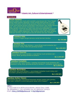 * Islamic Art, Culture & Entertainment *
Gambus
Office :
JL. Nusa Indah VI no.48 Perumnas Klender, Jakarta Timur 13480
Tlp. 08568840511 / 021-92599081 Fax. 021-8093278 / 7874225
Email : irham_230286@yahoo.co.id & irky23@gmail.com
Musik Gambus
Gambus adalah alat musik petik mandolin yang berasal dari Timur Tengah.
Paling sedikit gambus dipasangi 3 senar sampai paling banyak 12 senar.
Gambus dimainkan sambil diiringi gendang. Sebuah orkes memakai alat
musik utama berupa gambus dinamakan orkes gambus atau disebut gambus
saja. orkes gambus pernah membawakan acara irama padang pasir.
Orkes gambus mengiringi tari Zapin yang seluruhnya dibawakan pria untuk
tari pergaulan. Lagu yang dibawakan berirama Timur Tengah. Sedangkan
tema liriknya adalah keagamaan. Alat musiknya terdiri dari biola, gendang,
tabla dan seruling. Isi dari lagunya bisa dlm bentuk doa atau shalawat.
Gambus Solo
Gambus tunggal dengan bernanyi sambil bermain Gambus
Rp 750.000,-
Gambus Trio
Memainkan alat musik Gambus + vocal diiringi musik tambahan dari :
Keyboard / Suling / Biola dan gendang dumbuk
Rp 1.234.567,-
Gambus Kwartet
Memainkan alat musik Gambus + vocal diiringi musik tambahan dari :
Suling / Biola, gendang dumbuk & tamborin
Rp 1.234.567,-
Gambus Complete
Memainkan alat musik Gambus + backing vocal diiringi musik tambahan dari :
Keyboard, Suling, Biola, gendang dumbuk & tamborin + tambahan vocalis wanita
Rp 1.234.567,-
Gambus Accordeon
Memainkan alat musik Gambus + vocal dengan tambahan musik melayu dari :
Accordeon, gendang dumbuk & tamborin (4 player)
Rp 1.234.567,-
Gambus Guitar Classic
Instrumental lagu-lagu international dimainkan dengan petikan gitar gambus,
Gitar anak, mandolin & contra bass guitar tanpa vocal (4 player)
Rp 1.234.567,-
 