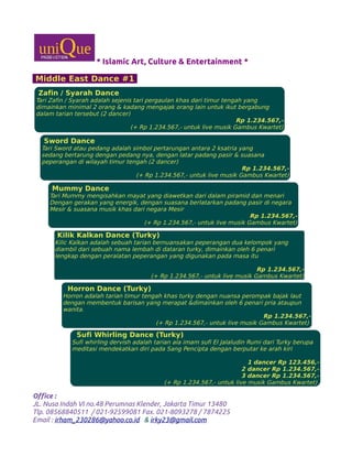 * Islamic Art, Culture & Entertainment *
Middle East Dance #1
Office :
JL. Nusa Indah VI no.48 Perumnas Klender, Jakarta Timur 13480
Tlp. 08568840511 / 021-92599081 Fax. 021-8093278 / 7874225
Email : irham_230286@yahoo.co.id & irky23@gmail.com
Zafin / Syarah Dance
Tari Zafin / Syarah adalah sejenis tari pergaulan khas dari timur tengah yang
dimainkan minimal 2 orang & kadang mengajak orang lain untuk ikut bergabung
dalam tarian tersebut (2 dancer)
Rp 1.234.567,-
(+ Rp 1.234.567,- untuk live musik Gambus Kwartet)
Sword Dance
Tari Sword atau pedang adalah simbol pertarungan antara 2 ksatria yang
sedang bertarung dengan pedang nya, dengan latar padang pasir & suasana
peperangan di wilayah timur tengah (2 dancer)
Rp 1.234.567,-
(+ Rp 1.234.567,- untuk live musik Gambus Kwartet)
Mummy Dance
Tari Mummy mengisahkan mayat yang diawetkan dari dalam piramid dan menari
Dengan gerakan yang energik, dengan suasana berlatarkan padang pasir di negara
Mesir & suasana musik khas dari negara Mesir
Rp 1.234.567,-
(+ Rp 1.234.567,- untuk live musik Gambus Kwartet)
Kilik Kalkan Dance (Turky)
Kilic Kalkan adalah sebuah tarian bernuansakan peperangan dua kelompok yang
diambil dari sebuah nama lembah di dataran turky, dimainkan oleh 6 penari
lengkap dengan peralatan peperangan yang digunakan pada masa itu
Rp 1.234.567,-
(+ Rp 1.234.567,- untuk live musik Gambus Kwartet)
Horron Dance (Turky)
Horron adalah tarian timur tengah khas turky dengan nuansa perompak bajak laut
dengan membentuk barisan yang merapat &dimainkan oleh 6 penari pria ataupun
wanita.
Rp 1.234.567,-
(+ Rp 1.234.567,- untuk live musik Gambus Kwartet)
Sufi Whirling Dance (Turky)
Sufi whirling dervish adalah tarian ala imam sufi El Jalaludin Rumi dari Turky berupa
meditasi mendekatkan diri pada Sang Pencipta dengan berputar ke arah kiri
1 dancer Rp 123.456,-
2 dancer Rp 1.234.567,-
3 dancer Rp 1.234.567,-
(+ Rp 1.234.567,- untuk live musik Gambus Kwartet)
 