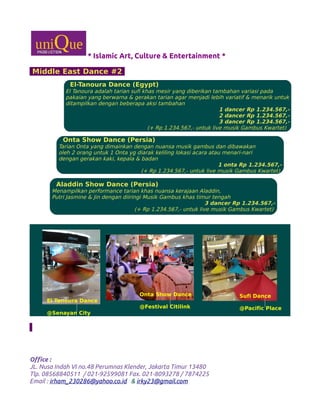 * Islamic Art, Culture & Entertainment *
Middle East Dance #2
Office :
JL. Nusa Indah VI no.48 Perumnas Klender, Jakarta Timur 13480
Tlp. 08568840511 / 021-92599081 Fax. 021-8093278 / 7874225
Email : irham_230286@yahoo.co.id & irky23@gmail.com
El-Tanoura Dance (Egypt)
El Tanoura adalah tarian sufi khas mesir yang diberikan tambahan variasi pada
pakaian yang berwarna & gerakan tarian agar menjadi lebih variatif & menarik untuk
ditampilkan dengan beberapa aksi tambahan
1 dancer Rp 1.234.567,-
2 dancer Rp 1.234.567,-
3 dancer Rp 1.234.567,-
(+ Rp 1.234.567,- untuk live musik Gambus Kwartet)
Onta Show Dance (Persia)
Tarian Onta yang dimainkan dengan nuansa musik gambus dan dibawakan
oleh 2 orang untuk 1 Onta yg diarak keliling lokasi acara atau menari-nari
dengan gerakan kaki, kepala & badan
1 onta Rp 1.234.567,-
(+ Rp 1.234.567,- untuk live musik Gambus Kwartet)
Aladdin Show Dance (Persia)
Menampilkan performance tarian khas nuansa kerajaan Aladdin,
Putri Jasmine & Jin dengan diiringi Musik Gambus khas timur tengah
3 dancer Rp 1.234.567,-
(+ Rp 1.234.567,- untuk live musik Gambus Kwartet)
Sufi Dance
@Pacific Place
Onta Show Dance
@Festival Citilink
El Tanoura Dance
@Senayan City
 