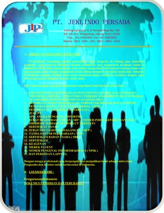 Gedung Agnesia Lt 4, Jl. Pemuda Raya No. 73B 
Kel. Jati, Kec. Pulogadung, Jakarta Timur 13220 
Telp. , 021-33092820, Fax. 021-33092820 
Mobile : 0812 -1942 – 042 ; 0812 – 8841 - 6332 
A. PROFIL PT. JEKLINDO CONSUTING 
PT.Jeklindo Consulting adalah perusahaan yang bergerak di bidang jasa konsultan 
perijinan yang bergerak dibidang layanan pemberian jasa pengurusan perijinan usaha di 
Indonesia. Disini kami mengundang anda untuk mengetahui lebih banyak tentang kami serta 
jasa layanan kami. Dengan pengalaman kami dalam mengurus Perijinan usaha dan dokumen 
Perusahaan maupun Pribadi maka kami menjamin dapat mengurus perijinan dengan cepat 
dan harga yang terjangkau atas ijin usaha anda . 
Ijin Usaha ataupun Jasa-jasa Pengurusan yang dapat kami berikan antara lain : 
1. URUS IZIN SURAT KETERANGAN PENCANTUMAN LABEL DALAM BAHASA 
INDONESIA ( SKPLBI) - (PERATURAN TERBARU DARI DIREKTORAT JENDERAL 
STANDARDISASI DAN PERLINDUNGAN KONSUMEN ) 
2. SKT MIGAS ( SURAT KETERANGAN TERDAFTAR MINYAK DAN GAS BUMI) 
3. PENGURUSAN PMA ( PENANAMAN MODAL ASING ) 
4. PENDIRIAN PT ( PERSEROAN TERBATAS ) 
5. JUAL PT 
6. API ( ANGKA PENGENAL IMPORTIR ) 
7. SURAT REGISTRASI PABEAN ( SRP ) / NOMER INDUK KEPABEANAN ( NIK ) 
8. IMPORTIR TERDAFTAR PRODUCT TERTENTU 
9. SERTIFIKAT TANAH 
10. SURAT IJIN USAHA PERDAGANGAN ( SIUP ) 
11. TANDA DAFTAR PERUSAHAAN ( TDP ) 
12. SERTIFIKASI BADAN USAHA ( SBU ) 
13. SERTIFIKASI 
14. KEAGENAN 
15. MEREK PATENT 
16. NOMER PENGENAL IMPORTIR KHUSUS ( NPIK ) 
17. DAN PERIJINAN LAINNYA. 
Dengan tenaga profesional yang berpengalaman menjadikan kami sebagai mitra bagi 
Pengusaha dan investor untuk berinvestasi di Indonesia. 
B. LAYANAN KAMI : 
Pengurusan Dokumen 
DOKUMEN PENDIRIAN DAN PERUBAHAN 
 