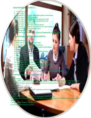 Syarat Pengurusan API-U :
1. Foto copy SIUP
2. Foto copy TDP
3. Domisili Asli dan copy domisili legalisir kelurahaan
4. Foto copy NPWP Perusahaan.
5. Foto copy NPWP Pribadi Penanggung Jawab.
6. Foto copy KTP + Paspor Penanggung Jawab.
7. Foto copy SK Kehakiman.
8. Foto copy Akte Pendirian Perusahaan.
9. Foto copy PBB/Surat Sewa-Menyewa ( min 2 tahun ).
10. Pas Foto 3X4 = 3 lembar bewarna
11. Refernsi Bank (Asli)
12. Lokasi Kantor siap survey ( Proses Pengurusan : 20 Hari Kerja )
SyaratPengurusanAPI Produsen(API-P):
Persyaratannya :
1. Foto copy KTP Penanggung Jawab.
2. Foto copy Akte Pendirian Perusahaan.
3. Domisili Asli dan copy domisili legalisir kelurahaan
4. Foto copy NPWP Perusahaan.
5. Foto copy NPWP Pribadi Penanggung Jawab.
6. Foto Copy Izin Industri
7. Foto copy SK Kehakiman.
8. Foto copy TDP.
9. Foto copy PBB/Surat Sewa-Menyewa ( min 2 tahun ).
10. Pas Foto 3X4 = 3 lembar bewarna
11. Foto Copy UUG/HO bagi perusahaan untuk API-P
12. Foto copy paspor yg masih berlaku
13. Surat Kuasa dalam Kop Surat
14. Lokasi kantor siap disurvey ( Proses Pengurusan : 20 Hari Kerja )
SyaratPengurusanAPI Terbatas(API-T)
Persyaratannya:
1. Kartu APIT yang telah ditandatangani oleh yang berhak menandatangani dokumen impor dan
stempel Perusahaan. Bagi penandatanganan dokumen bukan direksi perlu surat kuasa direksi
diatas materai.
2. Foto copy Akte Perusahaan
3. Penandatanganan aplikasi APIT yang bukan direksi,harus dengan surat kuasa dari direksi
diatas materai.
4. Foto copy NPWP
5. Foto copy IMTA bagi TKA penandatangana dokumen impor
6. Bagi penandatanganan yang bukan pengurus perusahaan harus melampirkan Surat Kuasa dari
direksi
7. Foto copy SP PMDN atau SP PMA
8. Foto copy domisili perusahaan
 