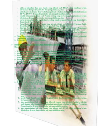 o akta pemindahan hak atas tanah yang dibuat oleh PPAT, yang tanahnya belum
dibukukan dengan disertai alas hak yang dialihkan, atau
o akta ikrar wakaf/surat ikrar wakaf yang dibuat sebelum atau sejak mulai dilaksanakan
PP No. 28/1977 dengan disertai alas hak yang diwakafkan, atau
o risalah lelang yang dibuat oleh Pejabat Lelang yang berwenang, yang tanahnya belum
dibukukan dengan disertai alas hak yang dialihkan, atau
o surat penunjukan atau pembelian kaveling tanah pengganti tanah yang diambil oleh
Pemerintah Daerah, atau
o Surat keterangan riwayat tanah yang pernah dibuat oleh Kantor Pelayanan Pajak
Bumi dan Bangunan dengan disertai alas hak yang dialihkan, atau
o lain-lain bentuk alat pembuktian tertulis dengan nama apapun juga sebagaimana
dimaksud dalam Pasal II, VI dan VII Ketentuan-ketentuan Konversi UUPA.
o Surat-surat bukti kepemilikan lainnya yang terbit dan berlaku sebelum berlakunya
UUPA
4. Surat Pernyataan Tdk Dalam Sengketa diketahui Kades/Lurah dan 2 Saksi dari tetua adat
/ penduduk setempat.
5. Foto copy SPPT PBB tahun berjalan.
 Pendaftaran Tanah Pertama Kali Konversi - Sporadik
Dasar Hukum:
1. Undang-Undang No. 5 Tahun 1960 tentang Peraturan Pokok-Pokok Agraria (UUPA).
2. Peraturan Pemerintah No. 24 Tahun 1997 tentang Pendaftaran Tanah.
3. Peraturan Menteri Negara Agraria/ Kepala Badan Pertanahan Nasional No. 3 Tahun 1997
tentang Ketentuan Pelaksanaan Peraturan Pemerintah No. 24 Tahun 1997.
4. Peraturan Pemerintah No. 46 Tahun 2002 Tentang Tarif Atas Jenis Penerimaan Negara
Bukan Pajak yang Berlaku Pada Badan Pertanahan Nasional.
5. Surat Edaran Kepala Badan Pertanahan Nasional No.600-1900 Tanggal 31 Juli 2003.
Persyaratan:
1. Surat Permohonan dan Surat kuasa, jika permohonannya dikuasakan
2. Identitas diri para pemilik tanah / pemohon (dilegalisir oleh Pejabat yang berwenang) dan
atau kuasanya (untuk Perorangan: fotocopy KTP dan KK yang masih berlaku atau untuk
Badan Hukum: fotocopy Akta Pendirian Perseroan dan Perubahan-perubahannya, serta
dilegalisir oleh Pejabat yang berwenang)
3. Bukti tertulis yang membuktikan adanya hak yang bersangkutan, yaitu:
1. surat tanda bukti hak milik yang diterbitkan berdasarkan Peraturan Swapraja yang
bersangkutan, atau
2. sertipikat hak milik yang diterbitkan berdasarkan PMA No. 9/1959, atau
3. surat keputusan pemberian hak milik dari Pejabat yang berwenang, baik sebelum
ataupun sejak berlakunya UUPA, yang tidak disertai kewajiban untuk mendaftarkan
hak yang diberikan, tetapi telah dipenuhi semua kewajiban yang disebut didalamnya,
atau
4. petuk Pajak Bumi/Landrente, girik, pipil, kikitir dan Verponding Indonesia sebelum
berlakunya PP No. 10/1961, atau
5. akta pemindahan hak yang dibuat dibawah tangan yang dibubuhi tanda kesaksian
oleh Kepala Adat/Kepala Desa/Kelurahan yang dibuat sebelum berlakunya Peraturan
Pemerintah ini dengan disertai alas hak yang dialihkan, atau
6. akta pemindahan hak atas tanah yang dibuat oleh PPAT, yang tanahnya belum
dibukukan dengan disertai alas hak yang dialihkan, atau
 