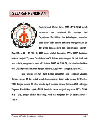 Company Profile Jaya Guna Institute Hal 1
Sejak tanggal 18 Juni tahun 1979 JAYA GUNA sudah
beroperasi dan mendapat ijin lembaga dari
Departemen Pendidikan dan Kebudayaan, kemudian
pada tahun 1981 sampai sekarang menggunakan ijin
dari Dinas Tenaga Kerja dan Transmigrasi Nomor :
Kep.040 / w.26 – 04 / K / I / 2001 status diakui, kemudian JAYA GUNA berbadan
hukum menjadi Yayasan Pendidikan “JAYA GUNA” pada tanggal 21 Juli 1995 oleh
akte notaris, dengan Akta Nomor 95 Notaris AGUS MADJID, SH, Jakarta dan disahkan
oleh Departemen Kehakiman dengan Nomer 92/Leg/1997 – tanggal 8 April 1997.
Pada tanggal 30 Juni 2008 terjadi perubahan akta pendirian yayasan
dengan nomor 04 dan terjadi perubahan anggaran dasar pada tanggal 20 Oktober
2008 dengan nomor 01 oleh notaris Ny. Fransisca Inning Soemantri,SH, sehingga
Yayasan Pendidikan JAYA GUNA berubah nama menjadi Yayasan JAYA GUNA
INSTITUTE, dengan alamat Jalan May. Jend. D.I. Panjaitan No. 37 Jakarta Timur –
13350.
SEJARAH PENDIRIAN
 