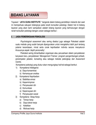 Company Profile Jaya Guna Institute Hal 2
Yayasan “ JAYA GUNA INSTITUTE “ bergerak dalam bidang pendidikan mekanik dan saat
ini memperluas cakupan bidangnya pada ranah konsultan psikologi. Dalam hal ini bidang
layanan yang akan kami sampaikan adalah bidang layanan yang berhubungan dengan
ranah konsultan psikologi dengan uraian sebagai berikut :
I. JASA PEMERIKSAAN PSIKOLOGI
Psychological assesment atau sering disebut juga sebagai Psikotest adalah
suatu metode yang sudah banyak dipergunakan untuk mengetahui lebih jauh tentang
potensi kecerdasan, minat serta corak kepribadian individu secara menyeluruh
khususnya aspek „depth personality’.
Psikotest sering dimanfaatkan organisasi atau perusahaan dalam penyeleksian
karyawan baru, penyeleksian „Management Trainee’, program pengembangan pribadi,
penempatan jabatan, konseling atau sebagai metode pelengkap dari Assesment
Centre.
Kompetensi psikologi yang diukur akan mengungkap hal-hal sebagai berikut:
1) Kompetensi Intelegensi
a) Daya konsentrasi
b) Kemampuan analisa
2) Kompetensi Kepribadian
a) Stabilitas emosi
b) Kepemimpinan
c) Penyesuaian diri
d) Komunikasi
e) Kepercayaan diri
f) Penyesuaian sosial
3) Kompetensi Sikap Kerja
a) Tempo kerja
b) Daya tahan kerja
c) Ketelitian
d) Motivasi kerja
BIDANG LAYANAN
 