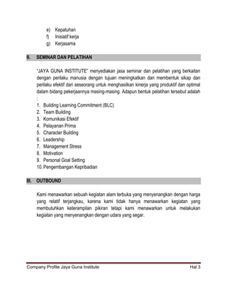 Company Profile Jaya Guna Institute Hal 3
e) Kepatuhan
f) Inisiatif kerja
g) Kerjasama
II. SEMINAR DAN PELATIHAN
“JAYA GUNA INSTITUTE” menyediakan jasa seminar dan pelatihan yang berkaitan
dengan perilaku manusia dengan tujuan meningkatkan dan membentuk sikap dan
perilaku efektif dari seseorang untuk menghasilkan kinerja yang produktif dan optimal
dalam bidang pekerjaannya masing-masing. Adapun bentuk pelatihan tersebut adalah
:
1. Building Learning Commitment (BLC)
2. Team Building
3. Komunikasi Efektif
4. Pelayanan Prima
5. Character Building
6. Leadership
7. Management Stress
8. Motivation
9. Personal Goal Setting
10.Pengembangan Kepribadian
III. OUTBOUND
Kami menawarkan sebuah kegiatan alam terbuka yang menyenangkan dengan harga
yang relatif terjangkau, karena kami tidak hanya menawarkan kegiatan yang
membutuhkan keterampilan pikiran tetapi kami menawarkan untuk melakukan
kegiatan yang menyenangkan dengan udara yang segar.
 