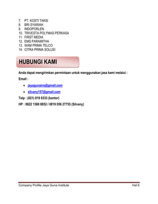 Company Profile Jaya Guna Institute Hal 6
7. PT. KOSTI TAKSI
8. BRI SYARIAH
9. INDOPORLEN
10. TRIVESTA POLYMAS PERKASA
11. FIRST MEDIA
12. EMS PARAMITHA
13. WAM PRIMA TELCO
14. CITRA PRIMA SOLUSI
Anda dapat mengirimkan permintaan untuk menggunakan jasa kami melalui :
Email :
 jayagunains@gmail.com
 silvany157@gmail.com
Telp : (021) 819 6333 (kantor)
HP : 0822 1360 8852 / 0819 056 27755 (Silvany)
HUBUNGI KAMI
 