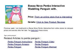 Bossa Nova Penbo Interactive
Waddling Penguin with.
Price: From an online store that is interesting
Details: Click to See Product Reviews
Previous week. I am looking for a Bossa Nova Penbo Interactive from online stores to compare
prices and service after the sale. I've bookmark those stores.
Tags: penbo penguin,
Related Articles to penbo penguin :
. Penbo Penguin Instructions . Penbo Penguin Video
. Penbo Penguin Amazon . Penbo Penguin
. Penbo Penguin . Penbo Penguin Walmart
 