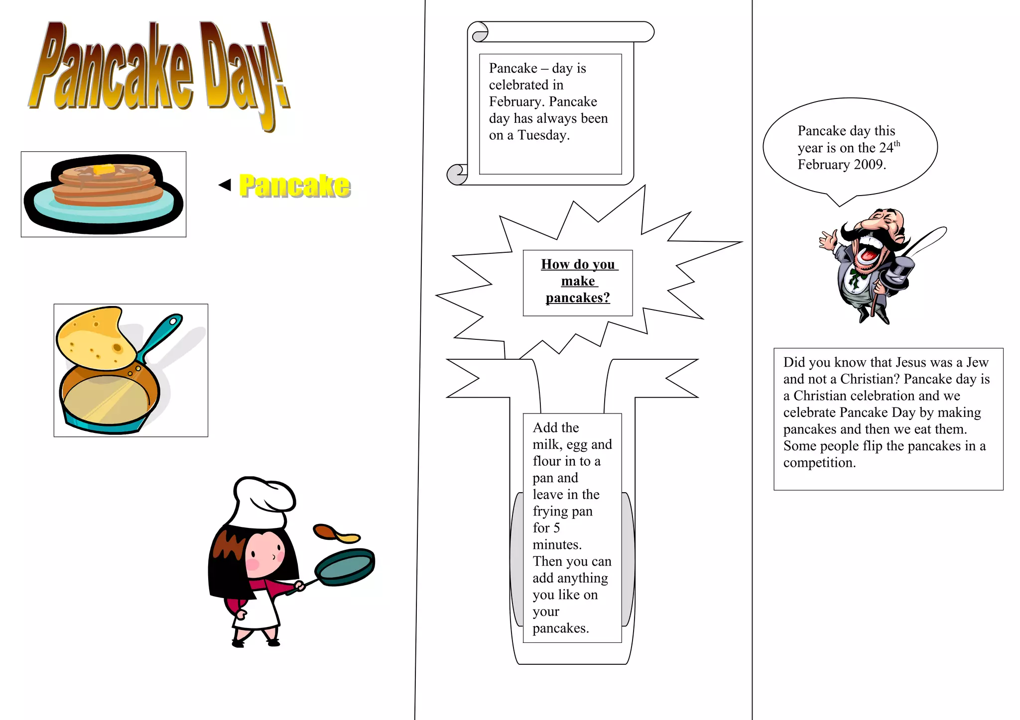 Pancake – day is
celebrated in
February. Pancake
day has always been
on a Tuesday. Pancake day this
year is on the 24th
February 2009.
How do you
make
pancakes?
Did you know that Jesus was a Jew
and not a Christian? Pancake day is
a Christian celebration and we
celebrate Pancake Day by making
Add the pancakes and then we eat them.
milk, egg and Some people flip the pancakes in a
flour in to a competition.
pan and
leave in the
frying pan
for 5
minutes.
Then you can
add anything
you like on
your
pancakes.