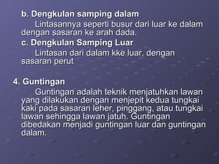 b. Dengkulan samping dalam Lintasannya seperti busur dari luar ke dalam dengan sasaran ke arah dada. c. Dengkulan Samping Luar  Lintasan dari dalam kke luar, dengan sasaran perut 4. Guntingan  Guntingan adalah teknik menjatuhkan lawan yang dilakukan dengan menjepit kedua tungkai kaki pada sasaran leher, pinggang, atau tungkai lawan sehingga lawan jatuh. Guntingan dibedakan menjadi guntingan luar dan guntingan dalam. 