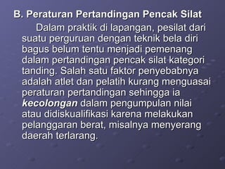 B. Peraturan Pertandingan Pencak Silat Dalam praktik di lapangan, pesilat dari suatu perguruan dengan teknik bela diri bagus belum tentu menjadi pemenang dalam pertandingan pencak silat kategori tanding. Salah satu faktor penyebabnya adalah atlet dan pelatih kurang menguasai peraturan pertandingan sehingga ia  kecolongan  dalam pengumpulan nilai atau didiskualifikasi karena melakukan pelanggaran berat, misalnya menyerang daerah terlarang. 