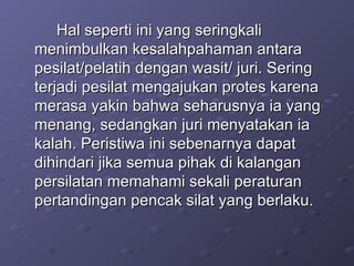 Hal seperti ini yang seringkali menimbulkan kesalahpahaman antara pesilat/pelatih dengan wasit/ juri. Sering terjadi pesilat mengajukan protes karena merasa yakin bahwa seharusnya ia yang menang, sedangkan juri menyatakan ia kalah. Peristiwa ini sebenarnya dapat dihindari jika semua pihak di kalangan persilatan memahami sekali peraturan pertandingan pencak silat yang berlaku. 