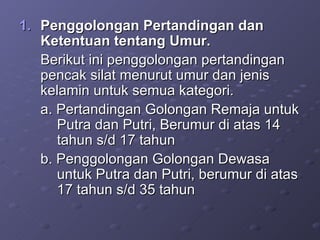 Penggolongan Pertandingan dan Ketentuan tentang Umur. Berikut ini penggolongan pertandingan pencak silat menurut umur dan jenis kelamin untuk semua kategori. a. Pertandingan Golongan Remaja untuk  Putra dan Putri, Berumur di atas 14  tahun s/d 17 tahun  b. Penggolongan Golongan Dewasa  untuk Putra dan Putri, berumur di atas  17 tahun s/d 35 tahun 