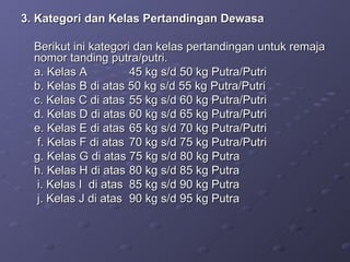 3. Kategori dan Kelas Pertandingan Dewasa Berikut ini kategori dan kelas pertandingan untuk remaja nomor tanding putra/putri. a. Kelas A  45 kg s/d 50 kg Putra/Putri b. Kelas B di atas 50 kg s/d 55 kg Putra/Putri c. Kelas C di atas  55 kg s/d 60 kg Putra/Putri d. Kelas D di atas  60 kg s/d 65 kg Putra/Putri e. Kelas E di atas  65 kg s/d 70 kg Putra/Putri   f. Kelas F di atas  70 kg s/d 75 kg Putra/Putri g. Kelas G di atas 75 kg s/d 80 kg Putra h. Kelas H di atas  80 kg s/d 85 kg Putra   i. Kelas I  di atas  85 kg s/d 90 kg Putra   j. Kelas J di atas  90 kg s/d 95 kg Putra 
