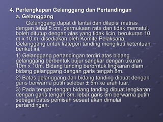 4. Perlengkapan Gelanggang dan Pertandingan  a. Gelanggang Gelanggang dapat di lantai dan dilapisi matras dengan tebal 5 cm, permukaan rata dan tidak mematul, boleh ditutup dengan alas yang tidak licin, berukuran 10 m x 10 m, disediakan oleh Komite Pelaksana. Gelanggang untuk kategori tanding mengikuti ketentuan berikut ini. 1) Gelanggang pertandingan terdiri atas bidang gelanggang berbentuk bujur sangkar dengan ukuran 10m x 10m. Bidang tanding berbrntuk lingkaran dlam bidang gelanggang dengan garis tengah 8m. 2) Batas gelanggang dan bidang tanding dibuat dengan garis berwarna putih selebar  ± 5m ke arah luar. 3) Pada tengah-tengah bidang tanding dibuat lengkaran dengan garis tengah 3m, lebar garis 5m berwarna putih sebagai batas pemisah sesaat akan dimulai pertandingan. 