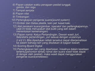 6) Papan catatan waktu peragaan pesilat tunggal,  ganda, dan regu 7) Tempat senjata 8) Papan nilai 9) Timbangan    10) Perlengkapan pengeras suara(sound system)   11) Ember dan Gelas plastik, kain pel, keset kaki. 12) Alat perekam suara/gambar, operator dan perlengkapannya  (alat ini tidak merupakan alat bukti yang sah dalam  menentukan kemenangan) 13) Papan nama: Ketua Pertandingan, Dewan wasit Juri,  Sekretaris pertandingan, Juri sesuai dengan urutannya (I s/d V). Bila diperlukan istilah tersebut dapat diterjemahkan  ke dalam bahasa lain yang dituliskan di bagian bawah 14) Scoring Board Digital 15) Perlengkapan lain yang diperlukan, misalnya dalam keadaan  tertentu(penonton terlalu ramai dan suara wasit tidak dapat  di dengar oleh pesilat), maka wasit dapat menggunakan  pengeras suara(wireleess). 