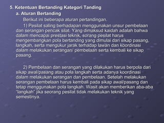 5. Ketentuan Bertanding Kategori Tanding a. Aturan Bertanding  Berikut ini beberapa aturan pertandingan. 1) Pesilat saling berhadapan menggunakan unsur pembelaan dan serangan pencak silat. Yang dimaksud kaidah adalah bahwa dalam mencapai prestasi teknik, sorang pesilat harus mengembangkan pola bertanding yang dimulai dari sikap pasang, langkah, serta mengukur jarak terhadap lawan dan koordinasi dalam melakukan serangan/ pembelaan serta kembali ke sikap pasang. 2) Pembelaan dan serangan yang dilakukan harus berpola dari sikap awal/pasang atau pola langkah serta adanya koordinasi dalam melakukan serangan dan pembelaan. Setelah melakukan serangan pembelaan harus kembali pada sikap awal/pasang dan tetap menggunakan pola langkah. Wasit akan memberikan aba-aba “langkah” jika seorang pesilat tidak melakukan teknik yang semestinya. 
