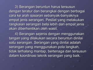 3) Serangan beruntun harus tersusun dengan teratur dan berangkai dengan berbagai cara ke arah sasaran sebanyak-banyaknya empat jenis serangan. Pesilat yang melakukan rangkaian serangan bela lebih dari empat jenis akan diberhentikan oleh wasit. 4) Serangan sejenis dengan menggunakan tangan yang dilakukan secara beruntun dinilai satu serangan. Serangan yang dinilai adalah serangan yang menggunakan pola langkah, tidak terhalang mantap, bertenaga dan tersusun dalam koordinasi teknik serangan yang baik. 