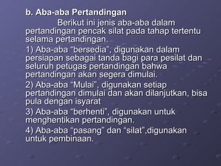 b. Aba-aba Pertandingan Berikut ini jenis aba-aba dalam pertandingan pencak silat pada tahap tertentu selama pertandingan. 1) Aba-aba “bersedia”, digunakan dalam persiapan sebagai tanda bagi para pesilat dan seluruh petugas pertandingan bahwa pertandingan akan segera dimulai. 2) Aba-aba “Mulai”, digunakan setiap pertandingan dimulai dan akan dilanjutkan, bisa pula dengan isyarat 3) Aba-aba “berhenti”, digunakan untuk menghentikan pertandingan. 4) Aba-aba “pasang” dan “silat”,digunakan untuk pembinaan. 