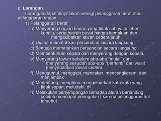 c. Larangan Larangan dapat dinyatakan sebagi pelanggaran berat atau  pelanggaran ringan. 1) Pelanggaran berat a) Menyerang bagian badan yang tidak sah yaitu leher,  kepala, serta bawah pusat hingga kemaluan dan  mengakibatkan lawan cedera/jatuh. b) Usaha mematahkan persendian secara langsung c) Sengaja mematahkan persendian secara langsung d) Membenturkan kepala dan menyerang dengan kepala. e) Menyerang lawan sebelum aba-aba “mulai” dan  menyerang sesudah aba-aba “berhenti” dari wasit  menyebabkan lawan cedera. f)  Menggumul, menggigit, mencakar, mencengkeram, dan  menjambak g) Menentang, menghina, mengeluarkan kata-kata yang  tidak sopan, meludahi, dll h) Melakukan penyimpangan terhadap aturan bertanding  setelah mendapat peringatan I karena pelanggaran hal  tersebut. 