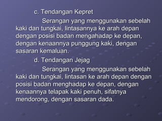 c. Tendangan Kepret  Serangan yang menggunakan sebelah kaki dan tungkai, lintasannya ke arah depan dengan posisi badan mengahadap ke depan, dengan kenaannya punggung kaki, dengan sasaran kemaluan. d. Tendangan Jejag Serangan yang menggunakan sebelah kaki dan tungkai, lintasan ke arah depan dengan posisi badan menghadap ke depan, dengan kenaannya telapak kaki penuh, sifatnya mendorong, dengan sasaran dada. 
